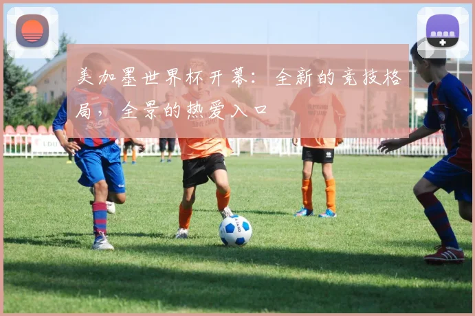 美加墨世界杯开幕：全新的竞技格局，全景的热爱入口