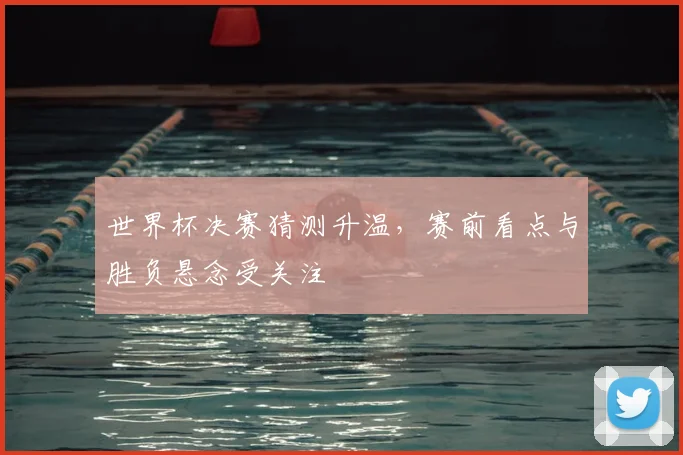 世界杯决赛猜测升温，赛前看点与胜负悬念受关注
