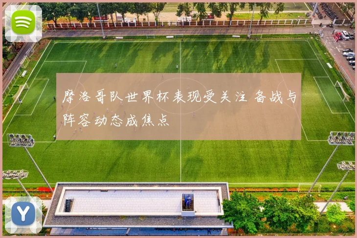 摩洛哥队世界杯表现受关注 备战与阵容动态成焦点