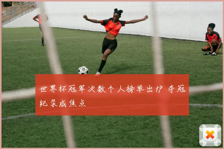 世界杯冠军次数个人榜单出炉 夺冠纪录成焦点