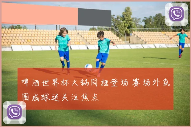 啤酒世界杯火锅同框登场 赛场外氛围成球迷关注焦点