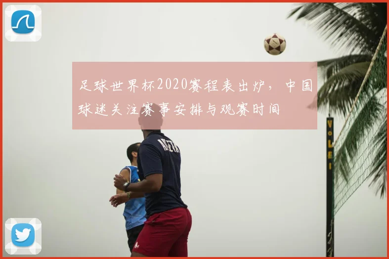 足球世界杯2020赛程表出炉,中国球迷关注赛事安排与观赛时间