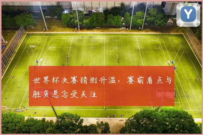 世界杯决赛猜测升温，赛前看点与胜负悬念受关注