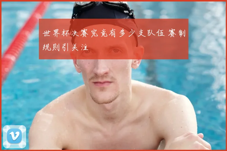 世界杯决赛究竟有多少支队伍 赛制规则引关注