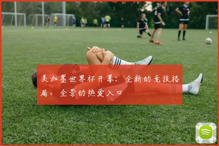 美加墨世界杯开幕：全新的竞技格局，全景的热爱入口
