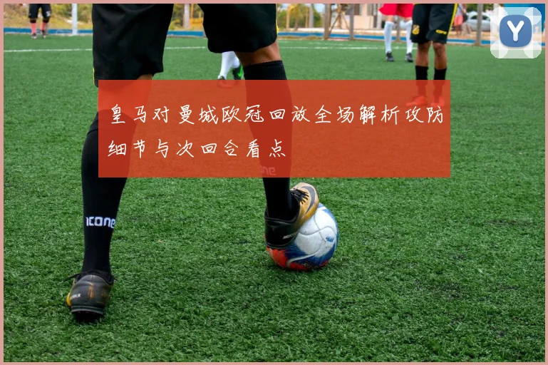 皇马对曼城欧冠回放全场解析攻防细节与次回合看点